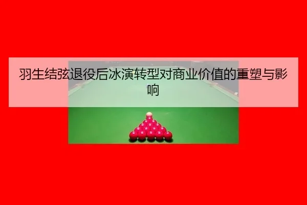 羽生结弦退役后冰演转型对商业价值的重塑与影响
